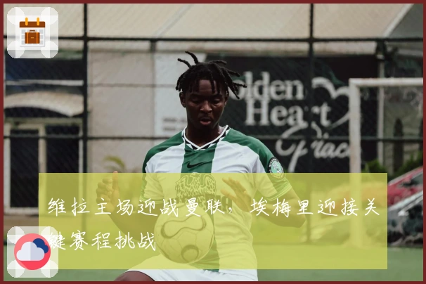 维拉主场迎战曼联，埃梅里迎接关键赛程挑战