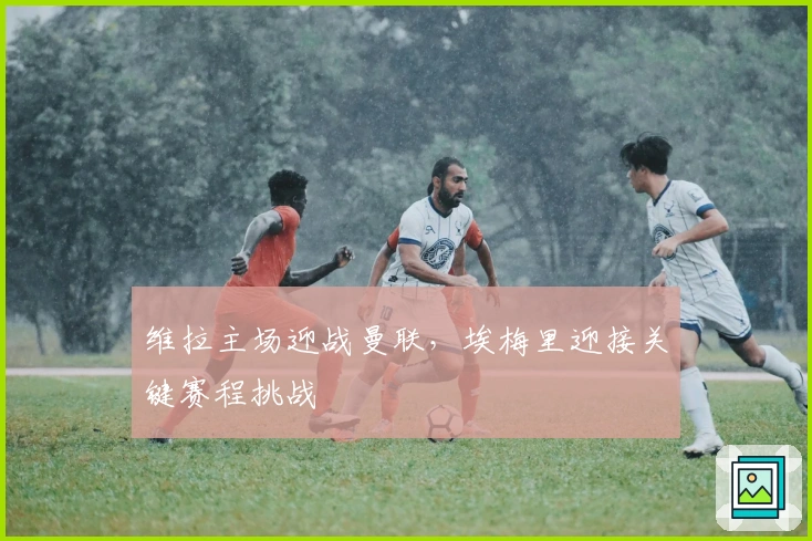 维拉主场迎战曼联，埃梅里迎接关键赛程挑战