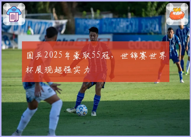 国乒2025年豪取55冠，世锦赛世界杯展现超强实力