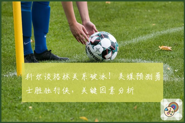 科尔谈格林关系破冰！美媒预测勇士胜独行侠，关键因素分析