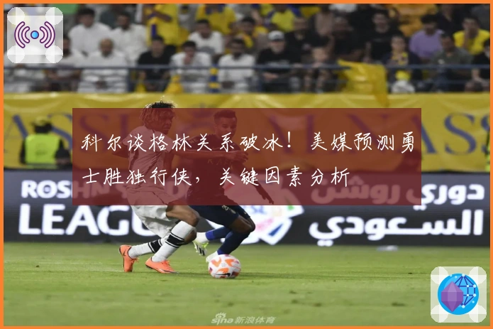 科尔谈格林关系破冰！美媒预测勇士胜独行侠，关键因素分析