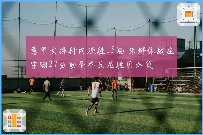 意甲女排科内连胜15场 朱婷休战庄宇珊27分助圣乔瓦尼胜贝加莫