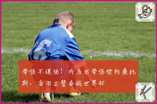 带伤不退场！内马尔带伤续约桑托斯，含泪立誓奋战世界杯